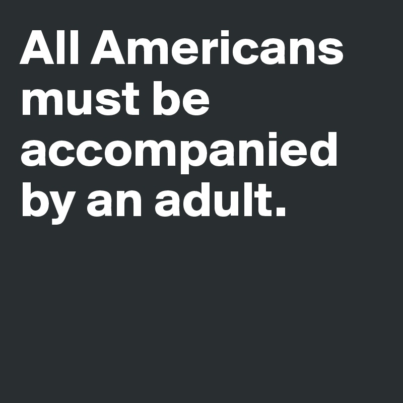 All Americans must be accompanied 
by an adult. 


