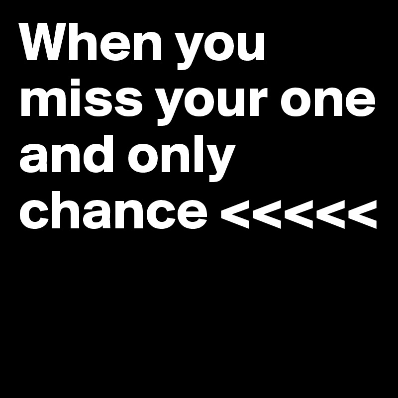 When you miss your one and only chance <<<<<

