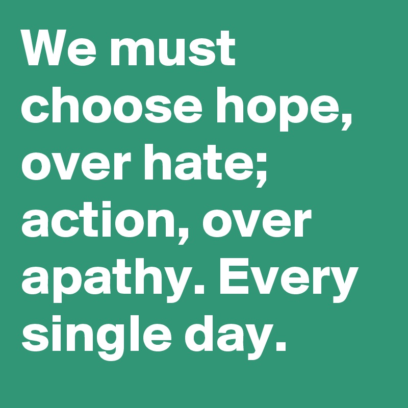 We must choose hope, over hate; action, over apathy. Every single day.