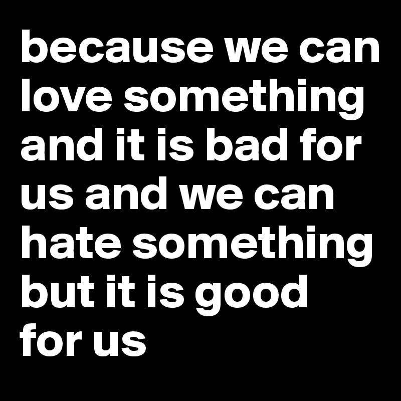 because we can love something and it is bad for us and we can hate something but it is good for us