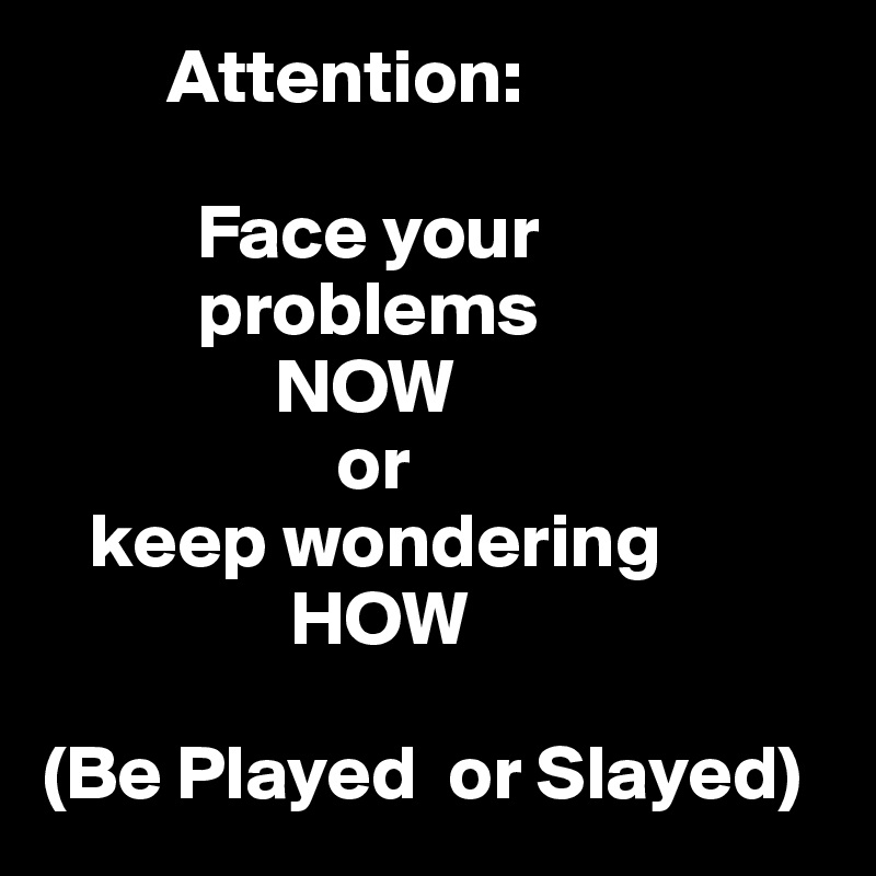         Attention:

          Face your       
          problems
               NOW                           
                   or
   keep wondering       
                HOW

(Be Played  or Slayed)