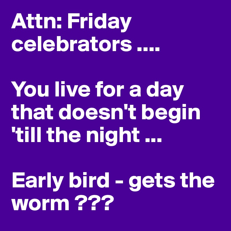 Attn: Friday celebrators ....

You live for a day that doesn't begin 'till the night ... 

Early bird - gets the worm ???