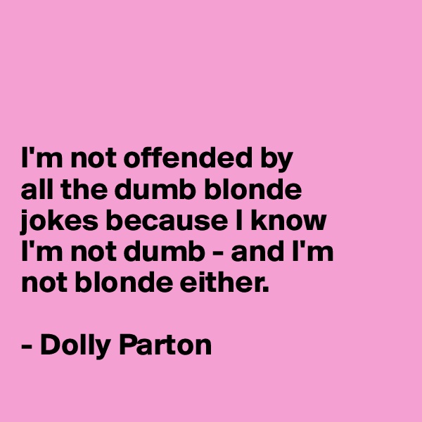 



I'm not offended by
all the dumb blonde
jokes because I know
I'm not dumb - and I'm 
not blonde either. 
 
- Dolly Parton
