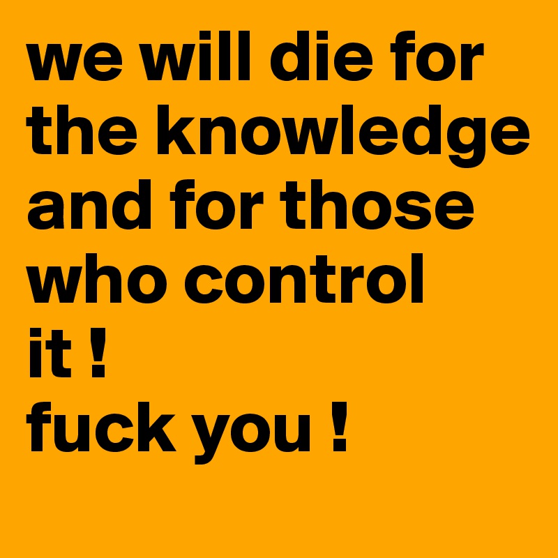 we will die for the knowledge and for those who control
it ! 
fuck you ! 