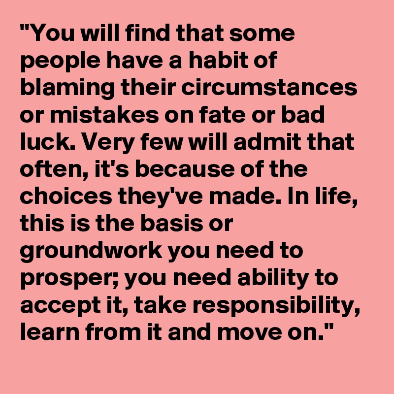 "You will find that some people have a habit of blaming their circumstances or mistakes on fate or bad luck. Very few will admit that often, it's because of the choices they've made. In life, this is the basis or groundwork you need to prosper; you need ability to accept it, take responsibility, learn from it and move on."