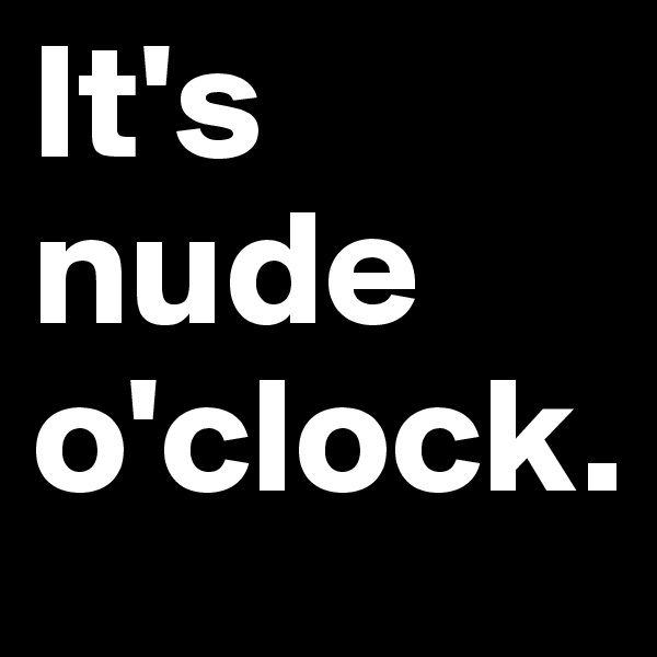 It's nude o'clock.