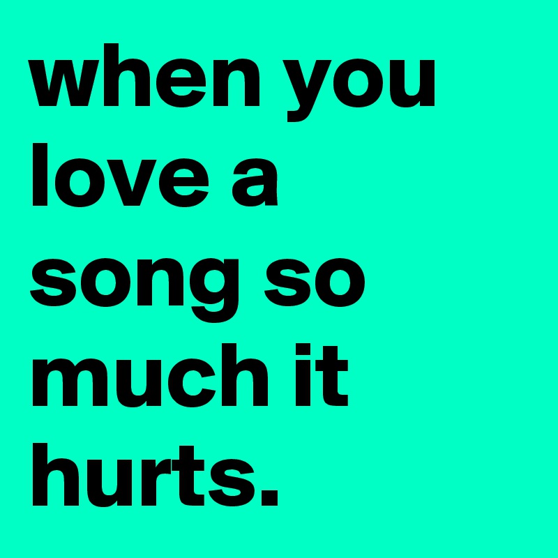 when you love a song so much it hurts.