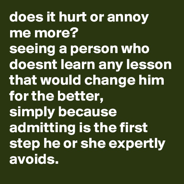 does it hurt or annoy me more? 
seeing a person who doesnt learn any lesson that would change him for the better,
simply because admitting is the first step he or she expertly avoids.