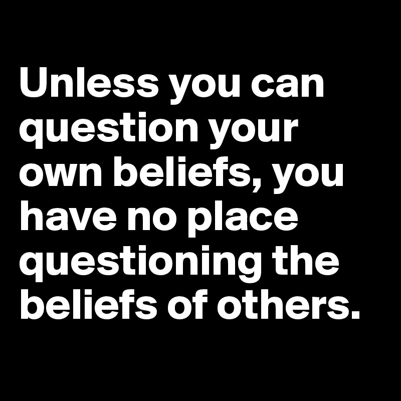 	
Unless you can question your own beliefs, you have no place questioning the beliefs of others.
