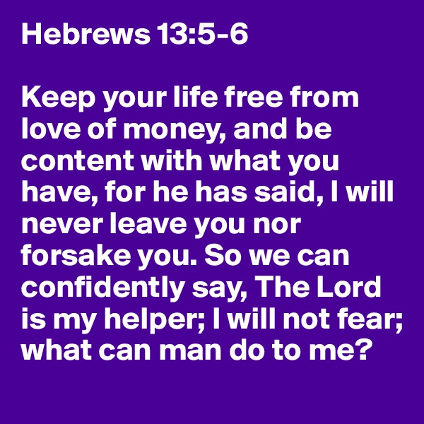 Hebrews 13:5-6 

Keep your life free from love of money, and be content with what you have, for he has said, I will never leave you nor forsake you. So we can confidently say, The Lord is my helper; I will not fear; what can man do to me?