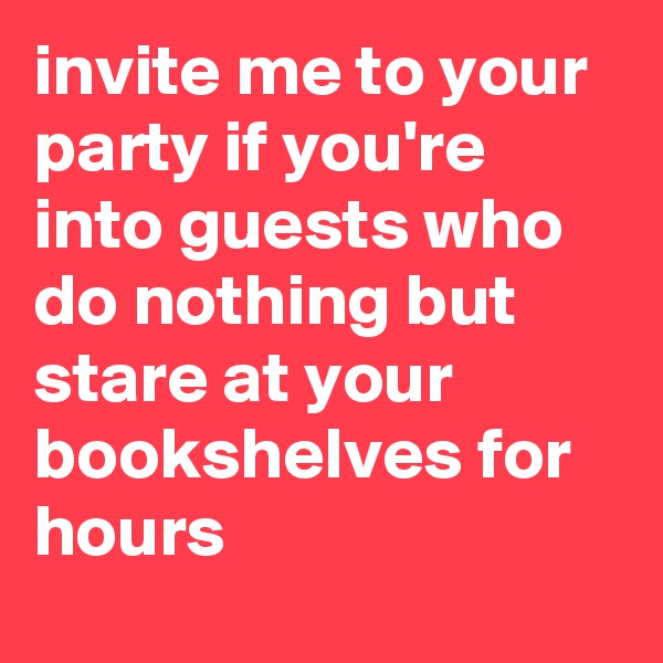 invite me to your party if you're into guests who do nothing but stare at your bookshelves for hours