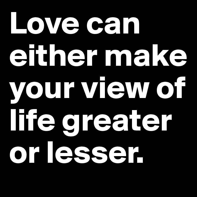 Love can either make your view of life greater or lesser.