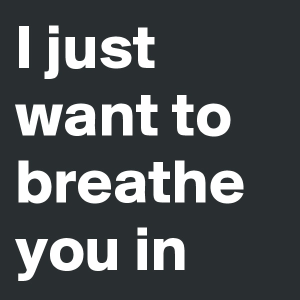 I just want to breathe you in