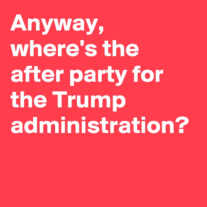 Anyway, where's the after party for the Trump administration?