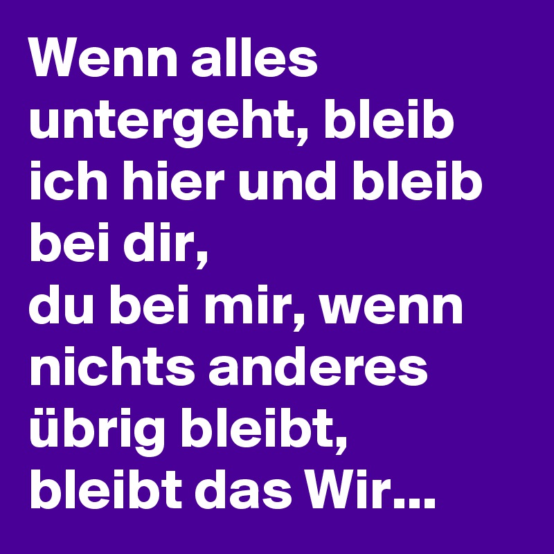 Wenn alles untergeht, bleib ich hier und bleib bei dir,
du bei mir, wenn nichts anderes übrig bleibt, bleibt das Wir...