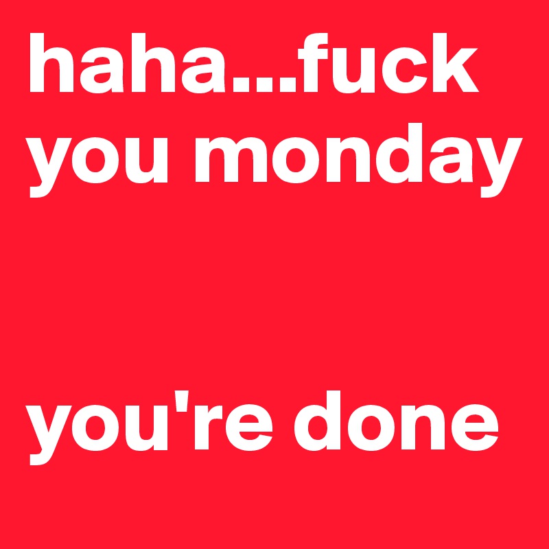 haha...fuck you monday  


you're done