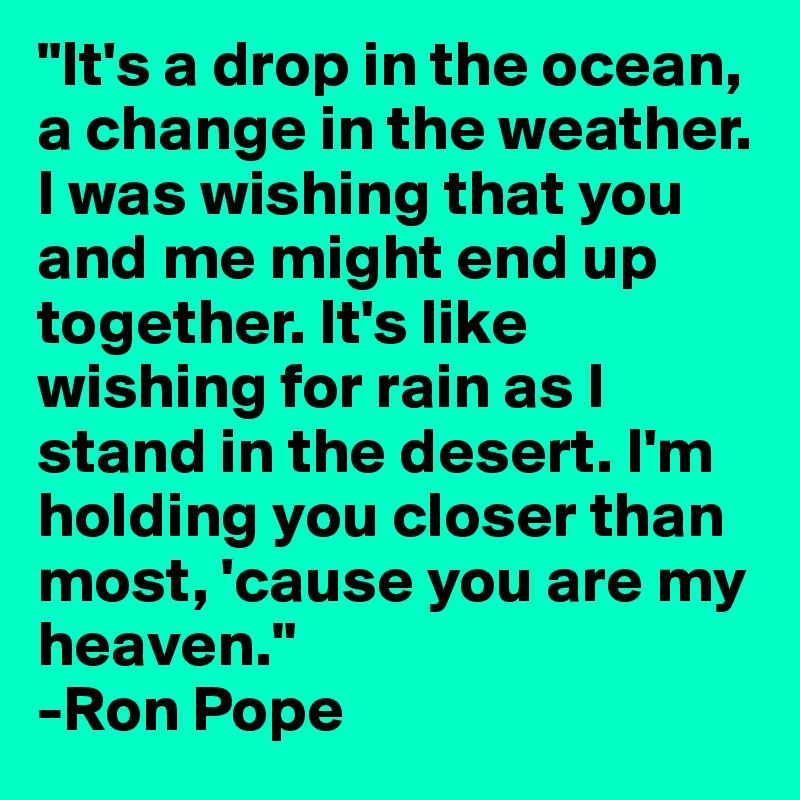 "It's a drop in the ocean, a change in the weather. I was wishing that you and me might end up together. It's like wishing for rain as I stand in the desert. I'm holding you closer than most, 'cause you are my heaven."
-Ron Pope