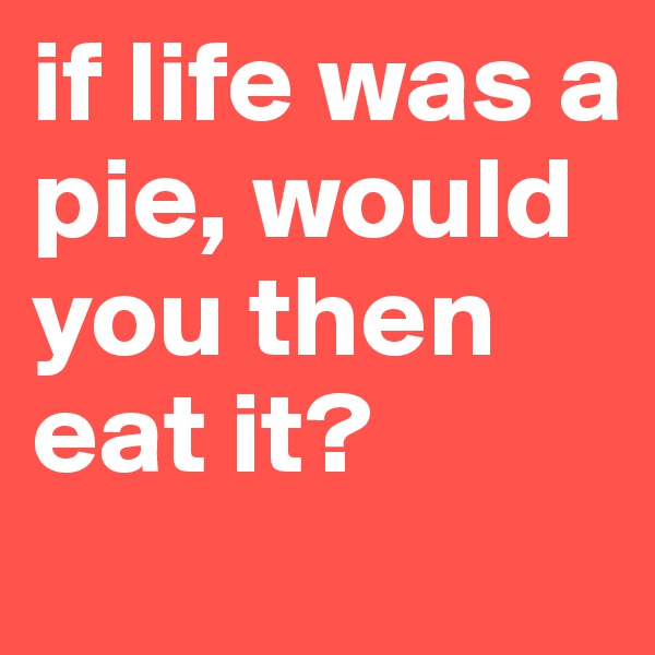 if life was a pie, would you then eat it?