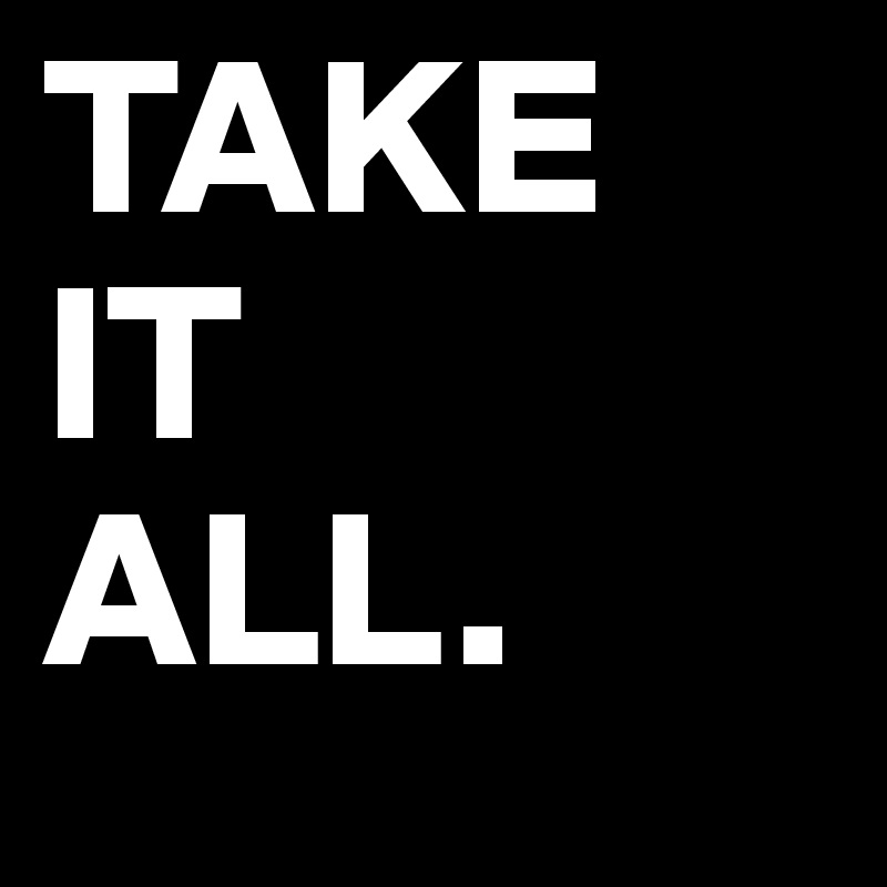 TAKE
IT
ALL.