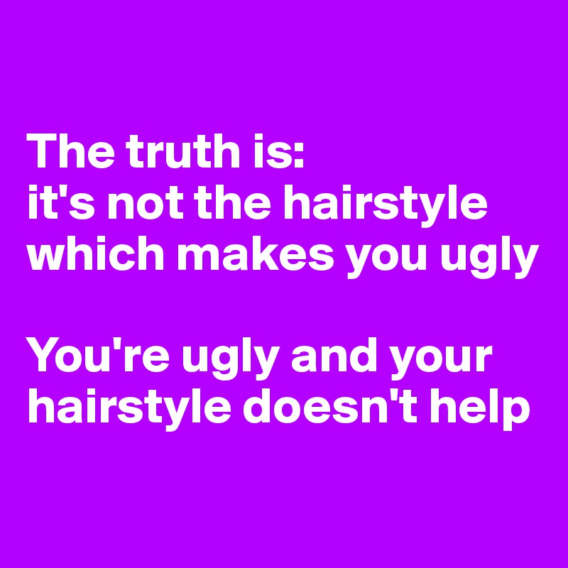 

The truth is: 
it's not the hairstyle which makes you ugly

You're ugly and your hairstyle doesn't help
