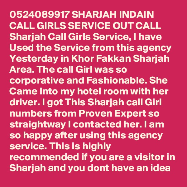 0524089917 SHARJAH INDAIN CALL GIRLS SERVICE OUT CALL Sharjah Call Girls Service, I have Used the Service from this agency Yesterday in Khor Fakkan Sharjah Area. The call Girl was so corporative and Fashionable. She Came Into my hotel room with her driver. I got This Sharjah call Girl numbers from Proven Expert so straightway I contacted her. I am so happy after using this agency service. This is highly recommended if you are a visitor in Sharjah and you dont have an idea 