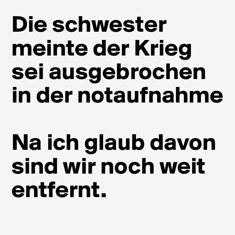Die schwester meinte der Krieg sei ausgebrochen in der notaufnahme

Na ich glaub davon sind wir noch weit entfernt.