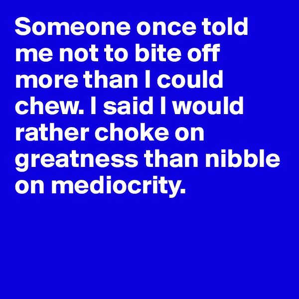 Someone once told me not to bite off more than I could chew. I said I would rather choke on greatness than nibble on mediocrity. 


