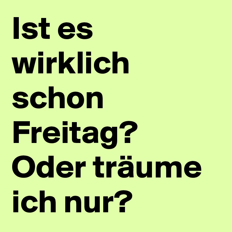 Ist es wirklich schon Freitag? 
Oder träume ich nur? 