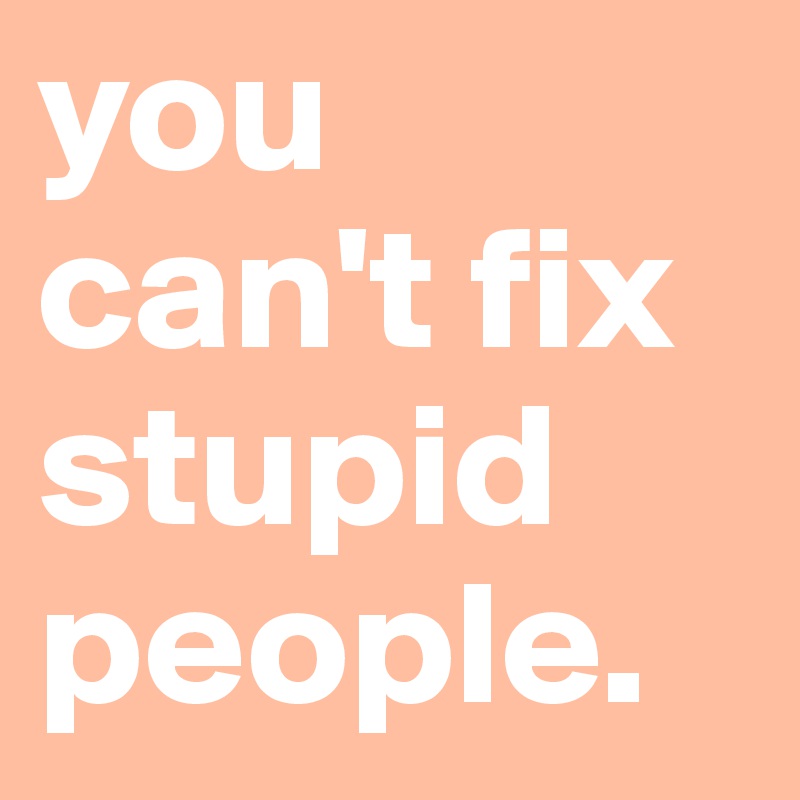 you can't fix stupid people.
