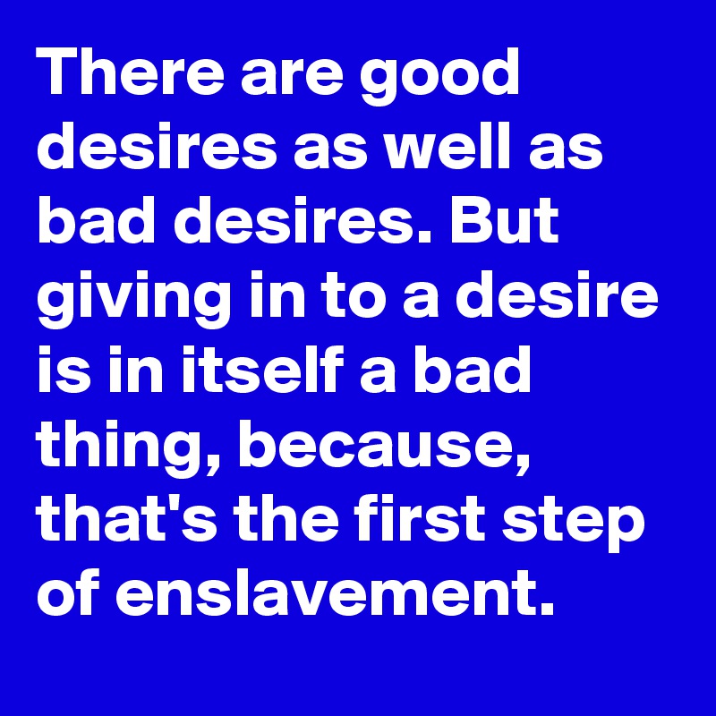 There are good desires as well as bad desires. But giving in to a desire is in itself a bad thing, because, that's the first step of enslavement.