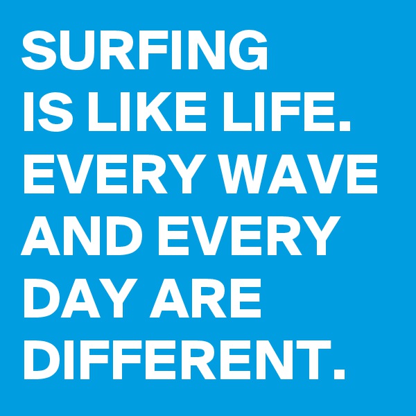 SURFING
IS LIKE LIFE. EVERY WAVE AND EVERY DAY ARE DIFFERENT.