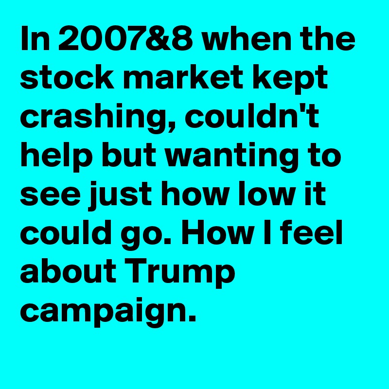 In 2007&8 when the stock market kept crashing, couldn't help but wanting to see just how low it could go. How I feel about Trump campaign.