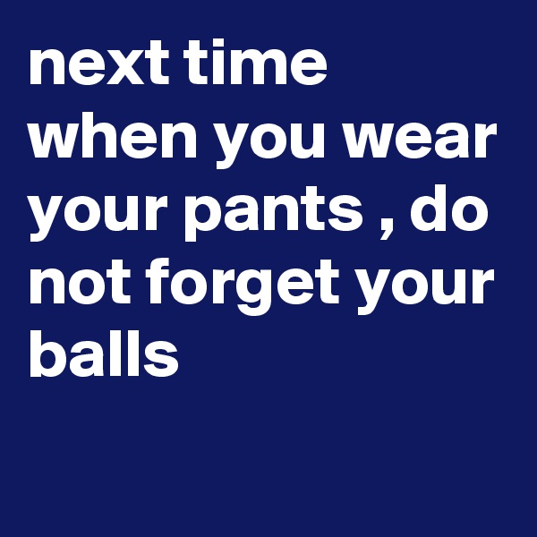 next time when you wear your pants , do not forget your balls
