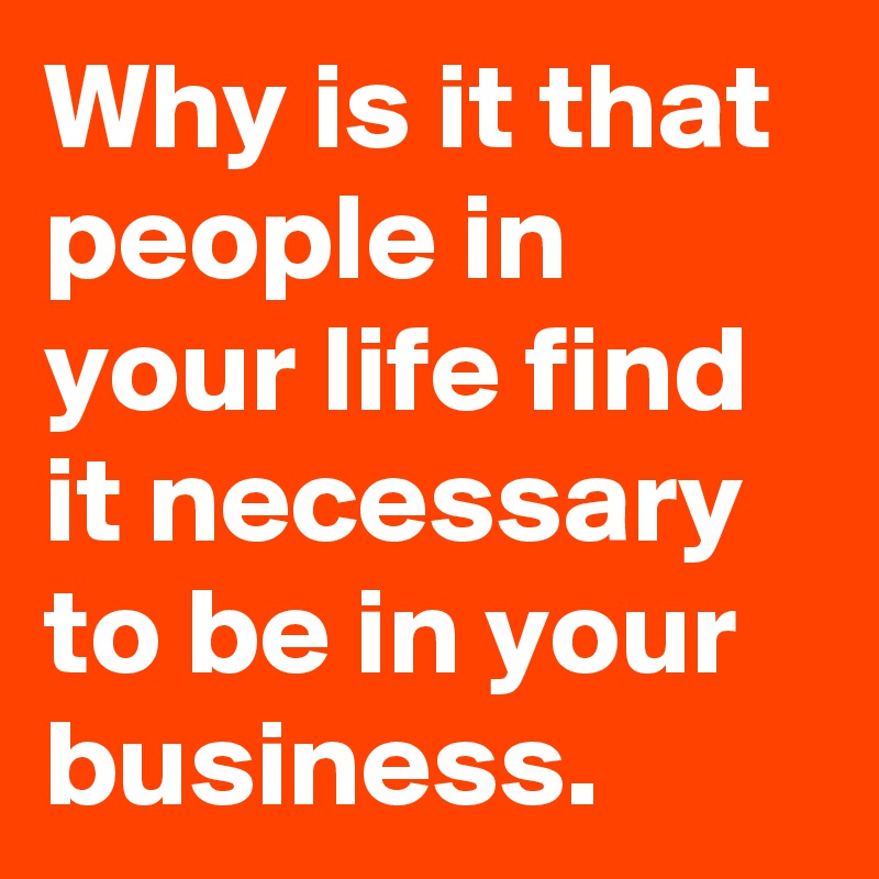 Why is it that people in your life find it necessary to be in your business.