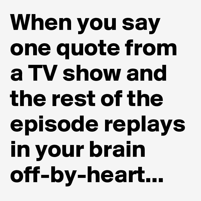 When you say one quote from a TV show and the rest of the episode replays in your brain off-by-heart...