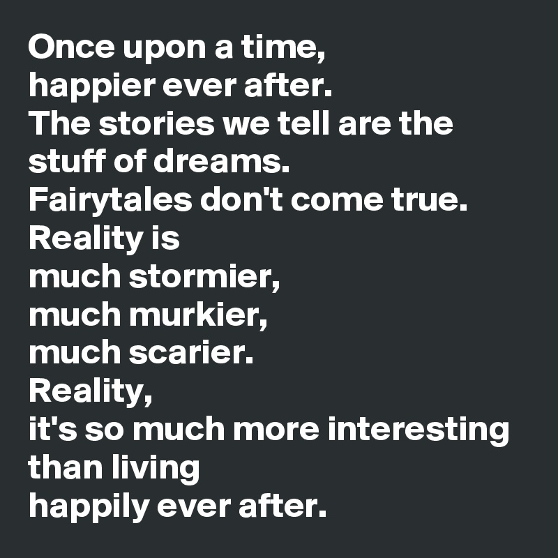 Once upon a time,
happier ever after.
The stories we tell are the stuff of dreams. 
Fairytales don't come true.
Reality is
much stormier,
much murkier,
much scarier.
Reality, 
it's so much more interesting than living
happily ever after.