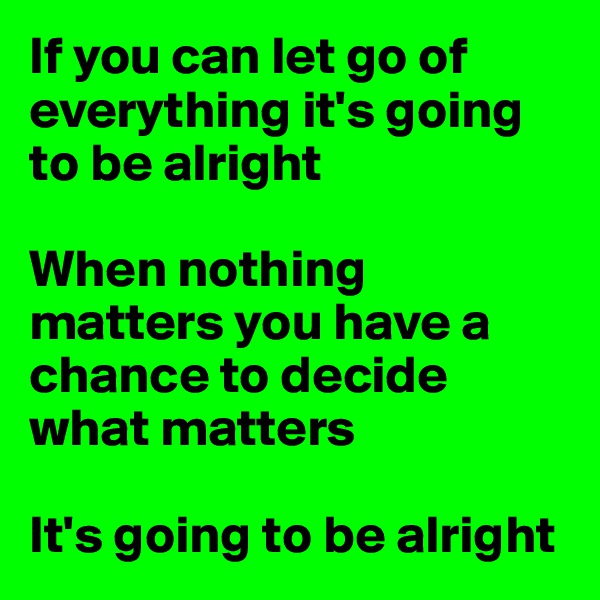 If you can let go of everything it's going to be alright

When nothing matters you have a chance to decide what matters

It's going to be alright