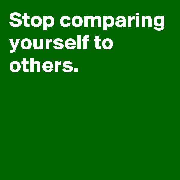 Stop comparing yourself to others.




