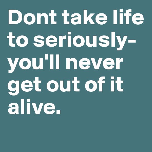 Dont take life to seriously- you'll never get out of it alive. 
