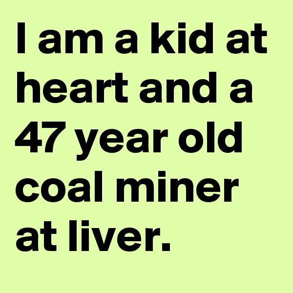 I am a kid at heart and a 47 year old coal miner at liver. 