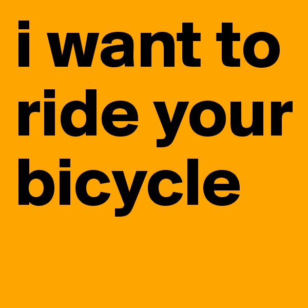 i want to ride your bicycle 