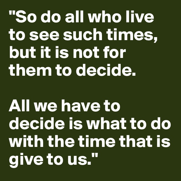 "So do all who live to see such times, but it is not for them to decide. 

All we have to decide is what to do with the time that is give to us." 