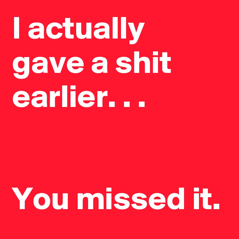 I actually gave a shit earlier. . .


You missed it.