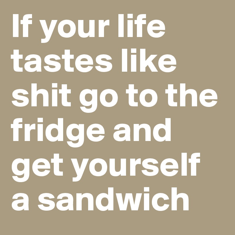 If your life tastes like shit go to the fridge and get yourself a sandwich