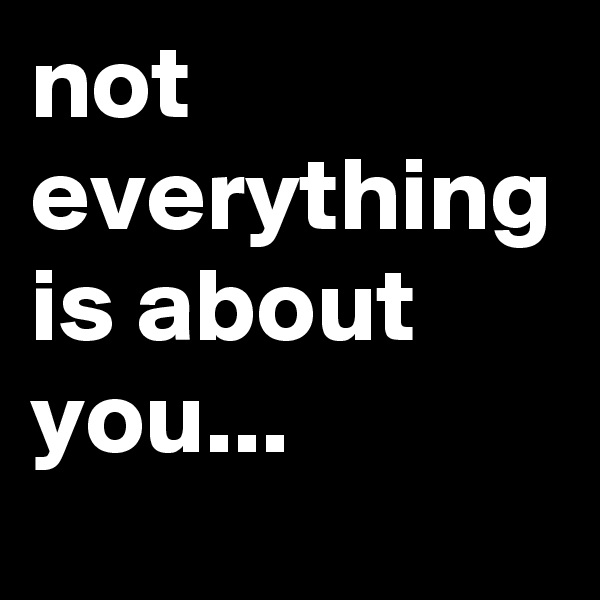 not everything is about you...