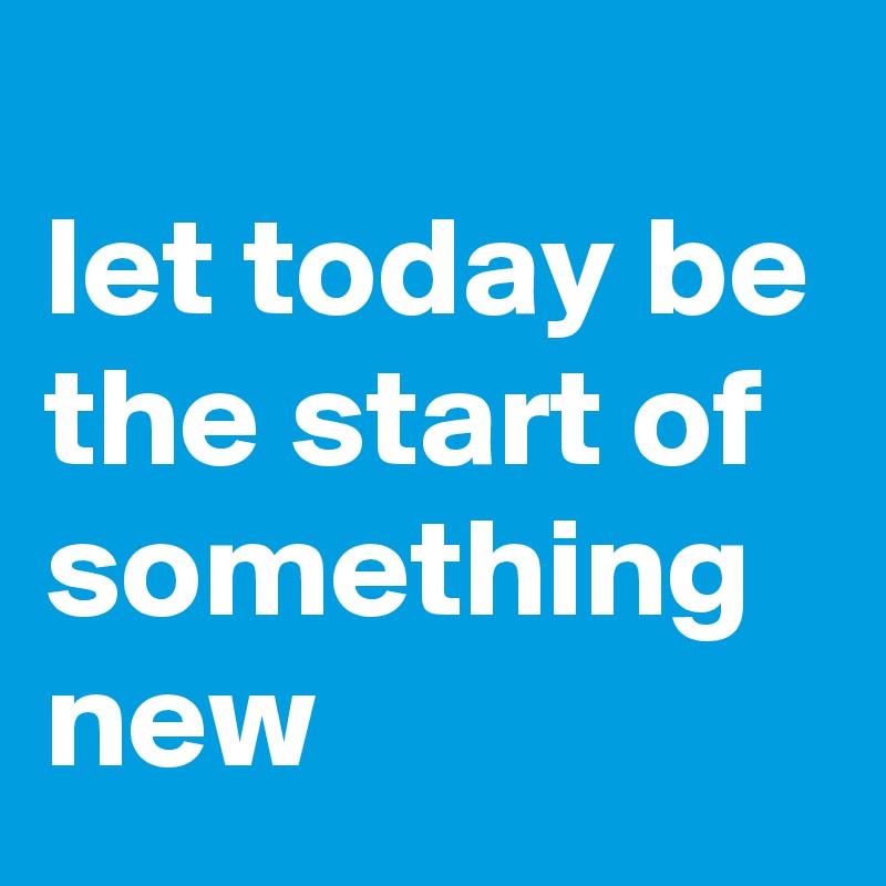 
let today be the start of something new