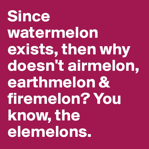 Since watermelon exists, then why doesn't airmelon, earthmelon & firemelon? You know, the elemelons.