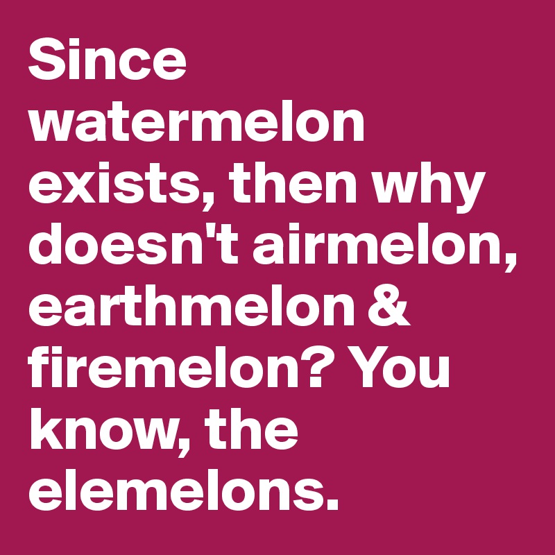 Since watermelon exists, then why doesn't airmelon, earthmelon & firemelon? You know, the elemelons.