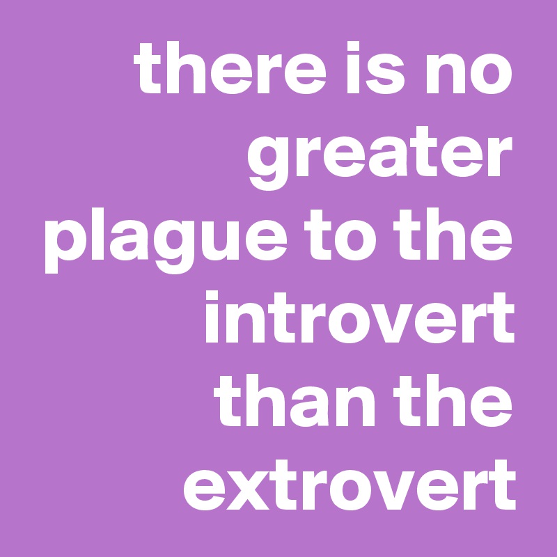 there is no greater plague to the introvert than the extrovert
