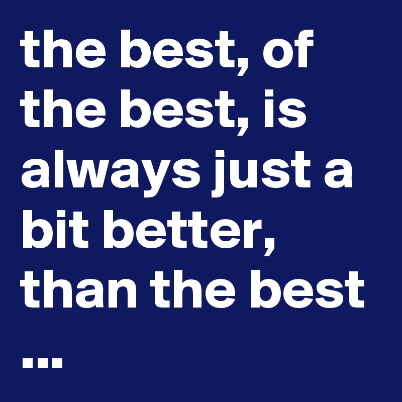 the best, of the best, is always just a bit better, than the best ...
